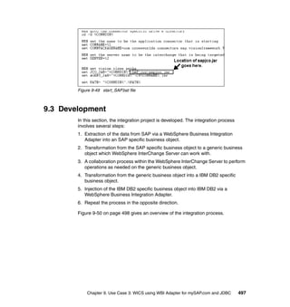 Chapter 9. Use Case 3: WICS using WBI Adapter for mySAP.com and JDBC 497
Figure 9-49 start_SAP.bat file
9.3 Development
In this section, the integration project is developed. The integration process
involves several steps:
1. Extraction of the data from SAP via a WebSphere Business Integration
Adapter into an SAP specific business object.
2. Transformation from the SAP specific business object to a generic business
object which WebSphere InterChange Server can work with.
3. A collaboration process within the WebSphere InterChange Server to perform
operations as needed on the generic business object.
4. Transformation from the generic business object into a IBM DB2 specific
business object.
5. Injection of the IBM DB2 specific business object into IBM DB2 via a
WebSphere Business Integration Adapter.
6. Repeat the process in the opposite direction.
Figure 9-50 on page 498 gives an overview of the integration process.
 