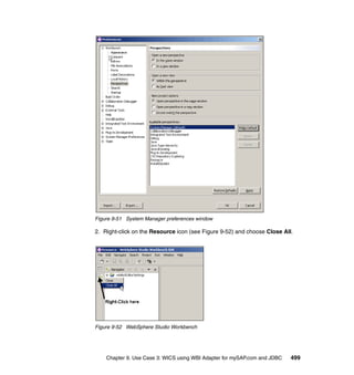 Chapter 9. Use Case 3: WICS using WBI Adapter for mySAP.com and JDBC 499
Figure 9-51 System Manager preferences window
2. Right-click on the Resource icon (see Figure 9-52) and choose Close All.
Figure 9-52 WebSphere Studio Workbench
 