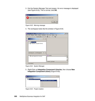 500 WebSphere Business Integration for SAP
3. Exit the System Manager Tool and reopen. An error message is displayed
(see Figure 9-53). This is normal; click OK.
Figure 9-53 Warning message
4. The workspace looks like the window in Figure 9-54.
Figure 9-54 System Manager
5. Right-Click on Integration Component Libraries, then choose New
Integration Component Library (Figure 9-55).
Figure 9-55 Project creation
 
