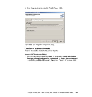 Chapter 9. Use Case 3: WICS using WBI Adapter for mySAP.com and JDBC 501
6. Enter the project name and click Finish (Figure 9-56).
Figure 9-56 New Integration Component Library
Creation of Business Objects
Here we discuss the creation of Business Objects.
Import SAP Business Object
1. Start the SAP ODA by selecting Start → Programs → IBM WebSphere
Business Integration Adapters → Adapters → Object Discovery Agent
→ mySAP.com Object Discovery Agent (see Figure 9-57 on page 502).
 