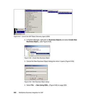 502 WebSphere Business Integration for SAP
Figure 9-57 Launch the SAP Object Discovery Agent (ODA)
2. In System Manager, right-click on Business Objects and select Create New
Business Object... (see Figure 9-58).
Figure 9-58 Create New Business Object
3. Cancel the New Business Object dialog box when it opens (Figure 9-59).
Figure 9-59 New Business Object dialog
4. Select File → New Using ODA... (Figure 9-60 on page 503).
 