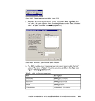 Chapter 9. Use Case 3: WICS using WBI Adapter for mySAP.com and JDBC 503
Figure 9-60 Create new Business Object Using ODA
5. When the Business Object Wizard opens, click on the Find Agents button.
The SAPODA agent appears in the located agents box on the right. Select the
SAPODA agent, and then click Next (Figure 9-61).
Figure 9-61 Business Object Wizard - agent selection
6. The ODA must be given the appropriate information to connect to the SAP
system. The items in Table 9-1 must be specified, and then click Next (see
Figure 9-62 on page 504 as well).
Table 9-1 ODA configuration parameters
Item Description
Username SAP logon user name.
Password SAP logon password.
Client SAP logon client.
ASHostname Host name of SAP server.
 