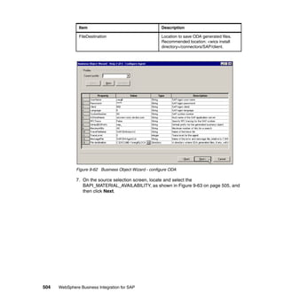 504 WebSphere Business Integration for SAP
Figure 9-62 Business Object Wizard - configure ODA
7. On the source selection screen, locate and select the
BAPI_MATERIAL_AVAILABILITY, as shown in Figure 9-63 on page 505, and
then click Next.
FileDestination Location to save ODA generated files.
Recommended location: <wics install
directory>/connectors/SAP/client.
Item Description
 