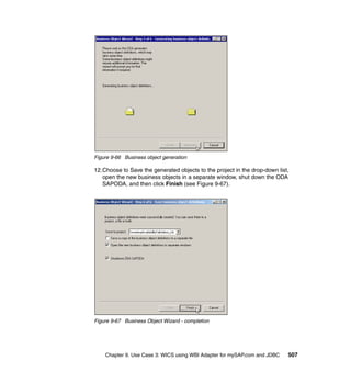 Chapter 9. Use Case 3: WICS using WBI Adapter for mySAP.com and JDBC 507
Figure 9-66 Business object generation
12.Choose to Save the generated objects to the project in the drop-down list,
open the new business objects in a separate window, shut down the ODA
SAPODA, and then click Finish (see Figure 9-67).
Figure 9-67 Business Object Wizard - completion
 