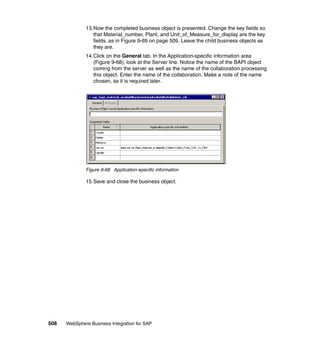 508 WebSphere Business Integration for SAP
13.Now the completed business object is presented. Change the key fields so
that Material_number, Plant, and Unit_of_Measure_for_display are the key
fields, as in Figure 9-69 on page 509. Leave the child business objects as
they are.
14.Click on the General tab. In the Application-specific information area
(Figure 9-68), look at the Server line. Notice the name of the BAPI object
coming from the server as well as the name of the collaboration processing
this object. Enter the name of the collaboration. Make a note of the name
chosen, as it is required later.
Figure 9-68 Application-specific information
15.Save and close the business object.
 