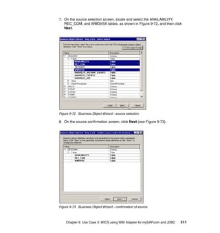 Chapter 9. Use Case 3: WICS using WBI Adapter for mySAP.com and JDBC 511
7. On the source selection screen, locate and select the AVAILABILITY,
REC_COM, and WMDVSX tables, as shown in Figure 9-72, and then click
Next.
Figure 9-72 Business Object Wizard - source selection
8. On the source confirmation screen, click Next (see Figure 9-73).
Figure 9-73 Business Object Wizard - confirmation of source
 