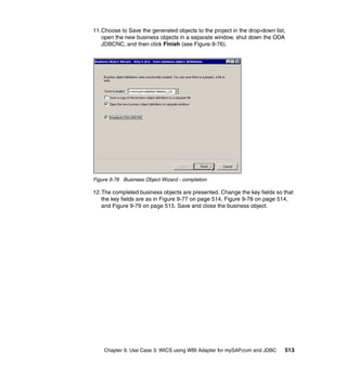 Chapter 9. Use Case 3: WICS using WBI Adapter for mySAP.com and JDBC 513
11.Choose to Save the generated objects to the project in the drop-down list,
open the new business objects in a separate window, shut down the ODA
JDBCNC, and then click Finish (see Figure 9-76).
Figure 9-76 Business Object Wizard - completion
12.The completed business objects are presented. Change the key fields so that
the key fields are as in Figure 9-77 on page 514, Figure 9-78 on page 514,
and Figure 9-79 on page 515. Save and close the business object.
 