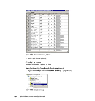 516 WebSphere Business Integration for SAP
Figure 9-81 Generic_Business_Object
4. Save the project and close.
Creation of maps
Here we discuss the creation of maps.
Mapping from SAP to Generic Business Object
1. Right-click on Maps and select Create New Map... (Figure 9-82).
Figure 9-82 Create new map
 