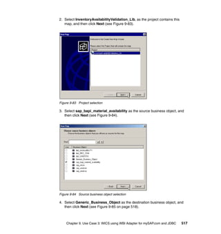 Chapter 9. Use Case 3: WICS using WBI Adapter for mySAP.com and JDBC 517
2. Select InventoryAvailabilityValidation_Lib, as the project contains this
map, and then click Next (see Figure 9-83).
Figure 9-83 Project selection
3. Select sap_bapi_material_availability as the source business object, and
then click Next (see Figure 9-84).
Figure 9-84 Source business object selection
4. Select Generic_Business_Object as the destination business object, and
then click Next (see Figure 9-85 on page 518).
 