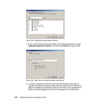 518 WebSphere Business Integration for SAP
Figure 9-85 Destination business object selection
5. Enter a name for the map being created, and for Mapping Direction choose
Application-Specific to Generic, and then click Finish (see Figure 9-86).
Figure 9-86 Map name and mapping direction specification
6. A window is displayed where items from the SAP business object can be
mapped to the general business object. Map the fields shown in Table 9-4 on
page 519. Mapping is achieved by clicking on the item to be mapped from in
the Src table and dragging to the item to be mapped to in the Dest table.
 