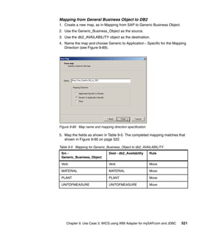 Chapter 9. Use Case 3: WICS using WBI Adapter for mySAP.com and JDBC 521
Mapping from General Business Object to DB2
1. Create a new map, as in Mapping from SAP to Generic Business Object.
2. Use the Generic_Business_Object as the source.
3. Use the db2_AVAILABILITY object as the destination.
4. Name the map and choose Generic to Application - Specific for the Mapping
Direction (see Figure 9-89).
Figure 9-89 Map name and mapping direction specification
5. Map the fields as shown in Table 9-5. The completed mapping matches that
shown in Figure 9-90 on page 522.
Table 9-5 Mapping for Generic_Business_Object to db2_AVAILABILITY
Src -
Generic_Business_Object
Dest - db2_Availability Rule
Verb Verb Move
MATERIAL MATERIAL Move
PLANT PLANT Move
UNITOFMEASURE UNITOFMEASURE Move
 
