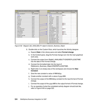 524 WebSphere Business Integration for SAP
Figure 9-92 Mapped: db2_AVAILABILITY object to Generic_Business_Object
6. Double-click on the Custom Rule, which launches the Activity designer.
a. Expand Date in the Library pane and select Format change.
b. In the Content pane, drag the Format change icon into the main graphical
work area.
c. Connect the output from Objdb2_AVAILABILITY.ENDREPLLEADTIME
into the date of the Format change.
d. Connect the formatted date into the input of
ObjGeneric_Business_Object.ENDREPLLEADTIME.
e. Right-click in an empty area of the workspace and choose the New
Constant.
f. Give the new constant a value of MM/dd/yy.
g. Create another constant with a value of yyyy-MM.
h. Connect the output of the MM/dd/yy constant to the input format of Format
change.
i. Connect the output of the yyyy-MM to the output format of Format change.
j. For an example of what the completed activity diagram should look like,
refer to Figure 9-93 on page 525.
 