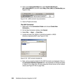 532 WebSphere Business Integration for SAP
8. Click on the Associated Maps tab, select Explicit Binding for
db2_AVAILABILITY, and then select Map_From_DB2_to_GenBusObj (see
Figure 9-103).
Figure 9-103 JDBC connector map associations
9. Save to Project and close.
The SAP Connector
1. Right-click on the Connectors Folder and choose Create New
Connector....
2. On the New Connector window, click Cancel.
3. Select File → Open → From File....
4. Locate and open CN_SAP.txt. It should be located in <WICS
directory>repositorySAP (see Figure 9-104).
Figure 9-104 SAP connector template file
5. Next, various property sheets for the SAP Connector are displayed. Click on
the Connector-Specific Properties tab. The properties of interest are listed
in Table 9-10 on page 533. All other properties should remain at their default
values (see Figure 9-105 on page 533).
 