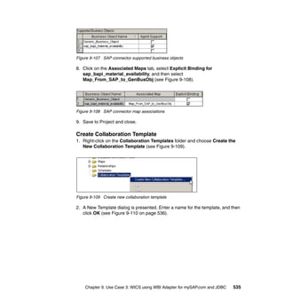 Chapter 9. Use Case 3: WICS using WBI Adapter for mySAP.com and JDBC 535
Figure 9-107 SAP connector supported business objects
8. Click on the Associated Maps tab, select Explicit Binding for
sap_bapi_material_availability, and then select
Map_From_SAP_to_GenBusObj (see Figure 9-108).
Figure 9-108 SAP connector map associations
9. Save to Project and close.
Create Collaboration Template
1. Right-click on the Collaboration Templates folder and choose Create the
New Collaboration Template (see Figure 9-109).
Figure 9-109 Create new collaboration template
2. A New Template dialog is presented. Enter a name for the template, and then
click OK (see Figure 9-110 on page 536).
 