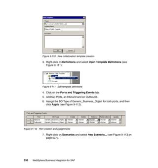 536 WebSphere Business Integration for SAP
Figure 9-110 New collaboration template creation
3. Right-click on Definitions and select Open Template Definitions (see
Figure 9-111).
Figure 9-111 Edit template definitions
4. Click on the Ports and Triggering Events tab.
5. Add two Ports, an Inbound and an Outbound.
6. Assign the BO Type of Generic_Business_Object for both ports, and then
click Apply (see Figure 9-112).
Figure 9-112 Port creation and assignments
7. Right-click on Scenarios and select New Scenario... (see Figure 9-113 on
page 537).
 