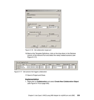 Chapter 9. Use Case 3: WICS using WBI Adapter for mySAP.com and JDBC 539
Figure 9-116 Set collaboration target port
16.Back at the Template Definitions, click on the drop-down in the Retrieve
column of the Inbound Port and select the newly created scenario (see
Figure 9-117).
Figure 9-117 Set scenario that triggers collaboration
17.Save to Project and Close.
Implementation
1. Right-click on Collaboration and select Create New Collaboration Object
(see Figure 9-118 on page 540).
 