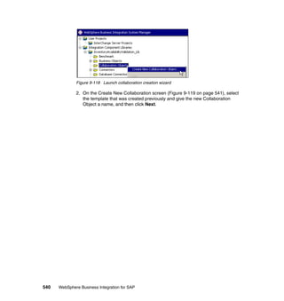 540 WebSphere Business Integration for SAP
Figure 9-118 Launch collaboration creation wizard
2. On the Create New Collaboration screen (Figure 9-119 on page 541), select
the template that was created previously and give the new Collaboration
Object a name, and then click Next.
 
