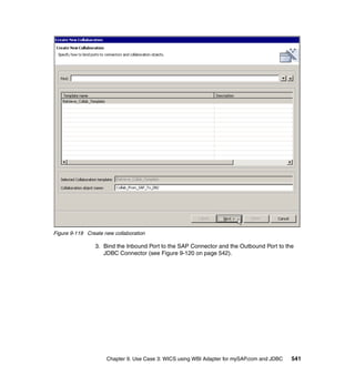 Chapter 9. Use Case 3: WICS using WBI Adapter for mySAP.com and JDBC 541
Figure 9-119 Create new collaboration
3. Bind the Inbound Port to the SAP Connector and the Outbound Port to the
JDBC Connector (see Figure 9-120 on page 542).
 