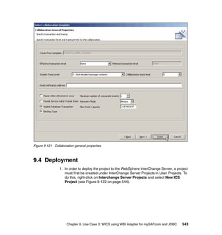 Chapter 9. Use Case 3: WICS using WBI Adapter for mySAP.com and JDBC 543
Figure 9-121 Collaboration general properties
9.4 Deployment
1. In order to deploy the project to the WebSphere InterChange Server, a project
must first be created under InterChange Server Projects in User Projects. To
do this, right-click on Interchange Server Projects and select New ICS
Project (see Figure 9-122 on page 544).
 