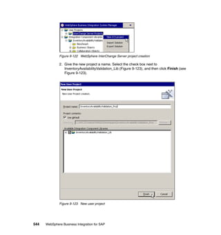 544 WebSphere Business Integration for SAP
Figure 9-122 WebSphere InterChange Server project creation
2. Give the new project a name. Select the check box next to
InventoryAvailabilityValidation_Lib (Figure 9-123), and then click Finish (see
Figure 9-123).
Figure 9-123 New user project
 
