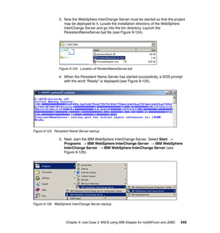 Chapter 9. Use Case 3: WICS using WBI Adapter for mySAP.com and JDBC 545
3. Now the WebSphere InterChange Server must be started so that the project
may be deployed to it. Locate the installation directory of the WebSphere
InterChange Server and go into the bin directory. Launch the
PersistentNameServer.bat file (see Figure 9-124).
Figure 9-124 Location of PerstentNameServer.bat
4. When the Persistent Name Server has started successfully, a DOS prompt
with the word “Ready” is displayed (see Figure 9-125).
Figure 9-125 Persistent Name Server startup
5. Next, start the IBM WebSphere InterChange Server. Select Start →
Programs → IBM WebSphere InterChange Server → IBM WebSphere
InterChange Server → IBM WebSphere InterChange Server (see
Figure 9-126).
Figure 9-126 WebSphere InterChange Server startup
 