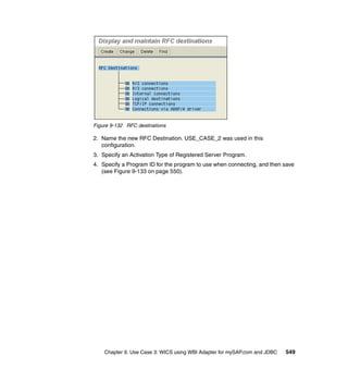 Chapter 9. Use Case 3: WICS using WBI Adapter for mySAP.com and JDBC 549
Figure 9-132 RFC destinations
2. Name the new RFC Destination. USE_CASE_2 was used in this
configuration.
3. Specify an Activation Type of Registered Server Program.
4. Specify a Program ID for the program to use when connecting, and then save
(see Figure 9-133 on page 550).
 