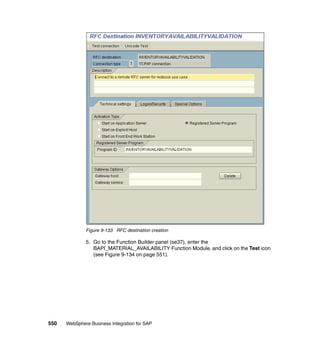 550 WebSphere Business Integration for SAP
Figure 9-133 RFC destination creation
5. Go to the Function Builder panel (se37), enter the
BAPI_MATERIAL_AVAILABILITY Function Module, and click on the Test icon
(see Figure 9-134 on page 551).
 