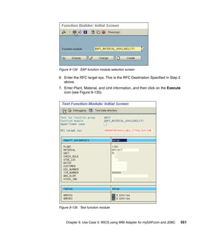 Chapter 9. Use Case 3: WICS using WBI Adapter for mySAP.com and JDBC 551
Figure 9-134 SAP function module selection screen
6. Enter the RFC target sys. This is the RFC Destination Specified in Step 2
above.
7. Enter Plant, Material, and Unit information, and then click on the Execute
icon (see Figure 9-135).
Figure 9-135 Test function module
 