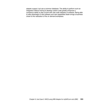 Chapter 9. Use Case 3: WICS using WBI Adapter for mySAP.com and JDBC 553
adapter support, but use a common database. The ability to perform such an
integration without having to develop custom code greatly enhances a
company’s ability to stay current with new code releases of software. Being able
to take advantage of new software and new capabilities faster brings a business
closer to the realization of the on demand workplace.
 