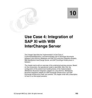 © Copyright IBM Corp. 2004. All rights reserved. 555
Chapter 10. Use Case 4: Integration of
SAP XI with WBI
InterChange Server
This chapter describes the implementation of Use Case 4,
CustomerDataRepository, and demonstrates how to exchange documents
between Lotus Domino databases and SAP R/3 using two Integration Brokers,
IBM WebSphere InterChange Server, and SAP Exchange Infrastructure in
between.
The chapter starts with an overview of the underlying business process. Based
on this introduction, the operational model is described. After that, the
configuration of the predominant building blocks of the implementation,
WebSphere Business Integration adapter for Lotus Domino, WebSphere
Business Integration adapter for SAP Exchange Infrastructure, and SAP
Exchange Infrastructure itself, are covered. The chapter ends with a description
of how to run the overall scenario.
10
 