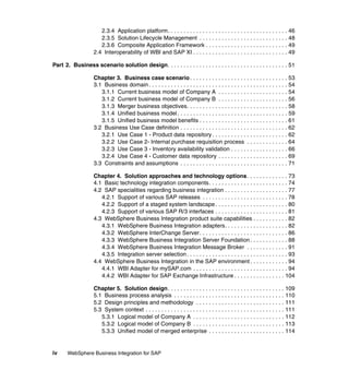 iv WebSphere Business Integration for SAP
2.3.4 Application platform. . . . . . . . . . . . . . . . . . . . . . . . . . . . . . . . . . . . . . 46
2.3.5 Solution Lifecycle Management . . . . . . . . . . . . . . . . . . . . . . . . . . . . 48
2.3.6 Composite Application Framework . . . . . . . . . . . . . . . . . . . . . . . . . . 49
2.4 Interoperability of WBI and SAP XI . . . . . . . . . . . . . . . . . . . . . . . . . . . . . . 49
Part 2. Business scenario solution design. . . . . . . . . . . . . . . . . . . . . . . . . . . . . . . . . . . . . . 51
Chapter 3. Business case scenario. . . . . . . . . . . . . . . . . . . . . . . . . . . . . . . 53
3.1 Business domain. . . . . . . . . . . . . . . . . . . . . . . . . . . . . . . . . . . . . . . . . . . . 54
3.1.1 Current business model of Company A . . . . . . . . . . . . . . . . . . . . . . 54
3.1.2 Current business model of Company B . . . . . . . . . . . . . . . . . . . . . . 56
3.1.3 Merger business objectives. . . . . . . . . . . . . . . . . . . . . . . . . . . . . . . . 58
3.1.4 Unified business model. . . . . . . . . . . . . . . . . . . . . . . . . . . . . . . . . . . 59
3.1.5 Unified business model benefits . . . . . . . . . . . . . . . . . . . . . . . . . . . . 61
3.2 Business Use Case definition . . . . . . . . . . . . . . . . . . . . . . . . . . . . . . . . . . 62
3.2.1 Use Case 1 - Product data repository . . . . . . . . . . . . . . . . . . . . . . . . 62
3.2.2 Use Case 2- Internal purchase requisition process . . . . . . . . . . . . . 64
3.2.3 Use Case 3 - Inventory availability validation . . . . . . . . . . . . . . . . . . 66
3.2.4 Use Case 4 - Customer data repository . . . . . . . . . . . . . . . . . . . . . . 69
3.3 Constraints and assumptions . . . . . . . . . . . . . . . . . . . . . . . . . . . . . . . . . . 71
Chapter 4. Solution approaches and technology options. . . . . . . . . . . . . 73
4.1 Basic technology integration components. . . . . . . . . . . . . . . . . . . . . . . . . 74
4.2 SAP specialities regarding business integration . . . . . . . . . . . . . . . . . . . . 77
4.2.1 Support of various SAP releases . . . . . . . . . . . . . . . . . . . . . . . . . . . 78
4.2.2 Support of a staged system landscape. . . . . . . . . . . . . . . . . . . . . . . 80
4.2.3 Support of various SAP R/3 interfaces . . . . . . . . . . . . . . . . . . . . . . . 81
4.3 WebSphere Business Integration product suite capabilities . . . . . . . . . . . 82
4.3.1 WebSphere Business Integration adapters. . . . . . . . . . . . . . . . . . . . 82
4.3.2 WebSphere InterChange Server. . . . . . . . . . . . . . . . . . . . . . . . . . . . 86
4.3.3 WebSphere Business Integration Server Foundation. . . . . . . . . . . . 88
4.3.4 WebSphere Business Integration Message Broker . . . . . . . . . . . . . 91
4.3.5 Integration server selection. . . . . . . . . . . . . . . . . . . . . . . . . . . . . . . . 93
4.4 WebSphere Business Integration in the SAP environment . . . . . . . . . . . . 94
4.4.1 WBI Adapter for mySAP.com . . . . . . . . . . . . . . . . . . . . . . . . . . . . . . 94
4.4.2 WBI Adapter for SAP Exchange Infrastructure . . . . . . . . . . . . . . . . 104
Chapter 5. Solution design. . . . . . . . . . . . . . . . . . . . . . . . . . . . . . . . . . . . . 109
5.1 Business process analysis . . . . . . . . . . . . . . . . . . . . . . . . . . . . . . . . . . . 110
5.2 Design principles and methodology . . . . . . . . . . . . . . . . . . . . . . . . . . . . 111
5.3 System context . . . . . . . . . . . . . . . . . . . . . . . . . . . . . . . . . . . . . . . . . . . . 111
5.3.1 Logical model of Company A . . . . . . . . . . . . . . . . . . . . . . . . . . . . . 112
5.3.2 Logical model of Company B . . . . . . . . . . . . . . . . . . . . . . . . . . . . . 113
5.3.3 Unified model of merged enterprise . . . . . . . . . . . . . . . . . . . . . . . . 114
 