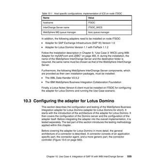 Chapter 10. Use Case 4: Integration of SAP XI with WBI InterChange Server 559
Table 10-1 Host specific configurations: implementation of ICS on node ITSOC
In addition, the following adapters need to be installed on node ITSOC:
Adapter for SAP Exchange Infrastructure (SAP XI) Version 1.0
Adapter for Lotus Domino Version 1.1 with FixPack 1.1.2
Follow the Installation description in Chapter 9, “Use Case 3: WICS using WBI
Adapter for mySAP.com and JDBC” on page 465. If, during the installation, the
name of the WebSphere InterChange Server and the destination folder is
required, the same name must be chosen as that of the WebSphere InterChange
Server.
Furthermore, the following WebSphere InterChange Server components, which
are provided as their own installation packages, must be installed:
The XML Data Handler V2.5.2
The IBM WebSphere Business Integration Collaboration Foundation
Finally, a Lotus Notes Version 6 client must be installed on ITSOC for configuring
the adapter for Lotus Domino and running the Use Case scenario.
10.3 Configuring the adapter for Lotus Domino
This section describes the configuration and testing of the WebSphere Business
Integration adapter for Lotus Domino (adapter for Lotus Domino for short). It
starts with the introduction of the architecture of the adapter for Lotus Domino. It
then covers the configuration of the Domino server and the configuration of the
adapter itself. Before integrating the adapter into the overall implementation, it is
tested separately. The last part of this section introduces the testing methodology
applied within this chapter.
Before covering the adapter for Lotus Domino in more detail, the general
architecture of a connector is described. A connector consists of an application
specific part, the connector agent, and a more generic part, the connector
controller (Figure 10-5 on page 560).
Name Value
hostname ITSOC
InterChange Server name ITSOC_WICS
WebSphere MQ queue manager itsoc.queue.manager
 