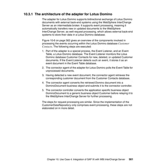 Chapter 10. Use Case 4: Integration of SAP XI with WBI InterChange Server 561
10.3.1 The architecture of the adapter for Lotus Domino
The adapter for Lotus Domino supports bidirectional exchange of Lotus Domino
documents with external back-end systems using the WebSphere InterChange
Server as an intermediate broker. It supports event processing, meaning it
automatically transfers new or updated documents to the WebSphere
InterChange Server, as well request processing, which allows external back-end
systems to store their data in a Lotus Domino database.
Figure 10-6 on page 562 gives an overview of the components involved in
processing the events occurring within the Lotus Domino database Customer
Contacts. The following steps are executed:
1. Part of the adapter is a special process, the Event Listener, and an Event
Table, a Lotus Domino database. The Event Listener monitors the Lotus
Domino database Customer Contacts for new, deleted, or updated Customer
documents. If the Event Listener detects such an event, it stores it as an
event document in the Event Table database.
2. The connector agent of the adapter for Lotus Domino polls the Event Table for
unprocessed documents.
3. Having detected a new event document, the connector agent retrieves the
corresponding customer document from the Customer Contacts database.
4. The connector agent converts the retrieved Domino document into a
DominoDocument business object and submits it to the connector controller.
5. The connector controller converts the application specific business object
DominoDocument to a generic business object Customer before relaying it to
the WebSphere InterChange Server for further processing.
The steps for request processing are similar. Since the implementation of the
CustomerDataRepository only comprises event processing, these steps are not
elaborated on in more detail.
 