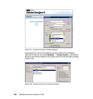 564 WebSphere Business Integration for SAP
Figure 10-7 Create the Customer Contacts database
Assuming that an icon for the database has been added to the workspace,
right-click on that icon and select Database → Access Control ... and add the
technical user Domino Adapter to the access control list with the Editor privilege
(Figure 10-8).
Figure 10-8 Access Control List for Customer Contacts
 