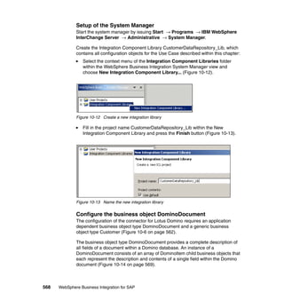 568 WebSphere Business Integration for SAP
Setup of the System Manager
Start the system manager by issuing Start → Programs → IBM WebSphere
InterChange Server → Administrative → System Manager.
Create the Integration Component Library CustomerDataRepository_Lib, which
contains all configuration objects for the Use Case described within this chapter:
Select the context menu of the Integration Component Libraries folder
within the WebSphere Business Integration System Manager view and
choose New Integration Component Library... (Figure 10-12).
Figure 10-12 Create a new integration library
Fill in the project name CustomerDataRepository_Lib within the New
Integration Component Library and press the Finish button (Figure 10-13).
Figure 10-13 Name the new integration library
Configure the business object DominoDocument
The configuration of the connector for Lotus Domino requires an application
dependent business object type DominoDocument and a generic business
object type Customer (Figure 10-6 on page 562).
The business object type DominoDocument provides a complete description of
all fields of a document within a Domino database. An instance of a
DominoDocument consists of an array of DominoItem child business objects that
each represent the description and contents of a single field within the Domino
document (Figure 10-14 on page 569).
 