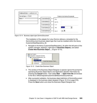 Chapter 10. Use Case 4: Integration of SAP XI with WBI InterChange Server 569
Figure 10-14 Business object type DominoDocument
The installation of the adapter for Lotus Domino delivers a template for the
DominoDocument business object type that must be installed within the library
CustomerDataRepository_lib:
Navigate to the library CustomerDataRepository_lib within the left pane of the
system manager, expand it, right-click on Business Objects, and select
Create New Business Object ... (Figure 10-15).
Figure 10-15 Create New Business Object
The window of the Business Object Designer is opened. Ignore the prompt for
specifying Business Object Name and Application Specific Information by
pressing the Cancel button. Then select New → Open from file and browse
to the file C:WICSrepositoryDominoBIADominoDocument.txt.
After successful validation, the business object definition of DominoDocument
is displayed in the business object designer (Figure 10-16 on page 570).
Press the Save button and close the Business Object Designer tool.
 