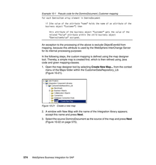 574 WebSphere Business Integration for SAP
Example 10-1 Pseudo code for the DominoDocument_Customer mapping
for each DominoItem array element in DominoDocument
if (the value of the attribute “name” holds the name of an attribute of the
business object “Customer”) then
this attribute of the business object “Customer” gets the value of the
related “Value” attribute within the child business object
“DominoItemValue” assigned.
An exception to the processing of the above is exclude ObjectEventId from
mapping, because this attribute is used by the WebSphere InterChange Server
for its internal processing purposes
In the following steps, the custom mapping is defined using the map designer
tool. Thereby, a simple map is created first, which is then refined using Java
code and given mapping-classes.
1. Open the map designer tool by selecting Create New Map... from the context
menu of the Maps folder within the CustomerDataRepository_Lib
(Figure 10-21).
Figure 10-21 Create a new map
2. A window with New Map with the name of the Integration library appears;
accept this name and press Next.
3. Select the source DominoDocument as the source of the map and press Next
(Figure 10-22 on page 575).
 