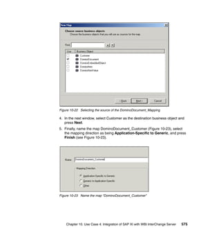 Chapter 10. Use Case 4: Integration of SAP XI with WBI InterChange Server 575
Figure 10-22 Selecting the source of the DominoDocument_Mapping
4. In the next window, select Customer as the destination business object and
press Next.
5. Finally, name the map DominoDocument_Customer (Figure 10-23), select
the mapping direction as being Application-Specific to Generic, and press
Finish (see Figure 10-23).
Figure 10-23 Name the map “DominoDocument_Customer”
 