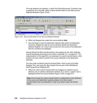 576 WebSphere Business Integration for SAP
The map designer tool appears, in which the DominoDocument_Customer map
is specified. As a first step, define a Move transformation for the Verb and the
ObjectId attributes (Figure 10-24).
Figure 10-24 Move transformation for the Verb and ObjectId attributes
6. Within the Diagram tab, select the source attribute Verb.
7. Use Ctrl-Drag to move the destination attribute Verb within the destination
Customer. Repeat this step for source attribute NoteId and destination
attribute ObjectId. As a result, blue arrows from the source to the destination
with the rule Move are displayed.
Having defined the Move transformations, the mapping for the other attributes
must be developed according to the outline in Example 10-1 on page 574. The
implementation of this algorithm is an example of a custom transformation, which
contains the Java code to transform the source attributes to the destination
attributes.
The Java code is entered using the Activity Editor, which is part of the Map
Designer Tool, and using the Java classes that are part of the WebSphere
InterChange Server Mapping API.
Define the initial custom transformation by dragging an arbitrary source
attribute onto an arbitrary destination attribute. As a result, a custom rule is
displayed behind the source attribute (Figure 10-25 on page 577).
Note: Even though the custom transformation is independent of any attributes
of the source and destination business objects, this initial custom
transformation has to be specified in order to be able to open the Activity
Editor.
 