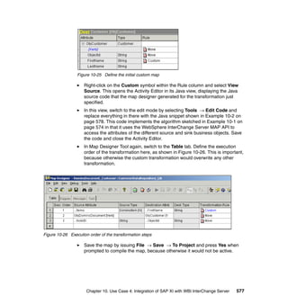 Chapter 10. Use Case 4: Integration of SAP XI with WBI InterChange Server 577
Figure 10-25 Define the initial custom map
Right-click on the Custom symbol within the Rule column and select View
Source. This opens the Activity Editor in its Java view, displaying the Java
source code that the map designer generated for the transformation just
specified.
In this view, switch to the edit mode by selecting Tools → Edit Code and
replace everything in there with the Java snippet shown in Example 10-2 on
page 578. This code implements the algorithm sketched in Example 10-1 on
page 574 in that it uses the WebSphere InterChange Server MAP API to
access the attributes of the different source and sink business objects. Save
the code and close the Activity Editor.
In Map Designer Tool again, switch to the Table tab. Define the execution
order of the transformation here, as shown in Figure 10-26. This is important,
because otherwise the custom transformation would overwrite any other
transformation.
Figure 10-26 Execution order of the transformation steps
Save the map by issuing File → Save → To Project and press Yes when
prompted to compile the map, because otherwise it would not be active.
 
