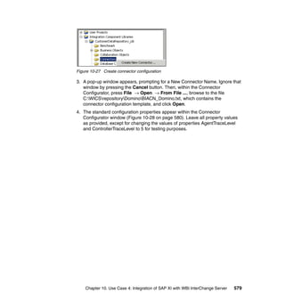 Chapter 10. Use Case 4: Integration of SAP XI with WBI InterChange Server 579
Figure 10-27 Create connector configuration
3. A pop-up window appears, prompting for a New Connector Name. Ignore that
window by pressing the Cancel button. Then, within the Connector
Configurator, press File → Open → From File ..., browse to the file
C:WICSrepositoryDominoBIACN_Domino.txt, which contains the
connector configuration template, and click Open.
4. The standard configuration properties appear within the Connector
Configurator window (Figure 10-28 on page 580). Leave all property values
as provided, except for changing the values of properties AgentTraceLevel
and ControllerTraceLevel to 5 for testing purposes.
 