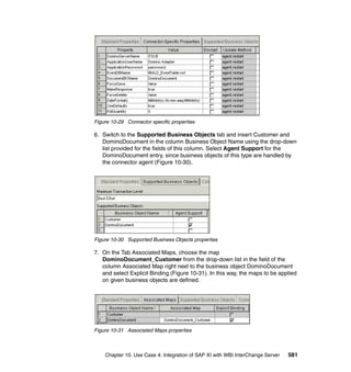 Chapter 10. Use Case 4: Integration of SAP XI with WBI InterChange Server 581
Figure 10-29 Connector specific properties
6. Switch to the Supported Business Objects tab and insert Customer and
DominoDocument in the column Business Object Name using the drop-down
list provided for the fields of this column. Select Agent Support for the
DominoDocument entry, since business objects of this type are handled by
the connector agent (Figure 10-30).
Figure 10-30 Supported Business Objects properties
7. On the Tab Associated Maps, choose the map
DominoDocument_Customer from the drop-down list in the field of the
column Associated Map right next to the business object DominoDocument
and select Explicit Binding (Figure 10-31). In this way, the maps to be applied
on given business objects are defined.
Figure 10-31 Associated Maps properties
 