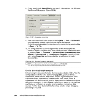 582 WebSphere Business Integration for SAP
8. Finally, switch to the Messaging tab and specify the properties that define the
WebSphere MQ manager (Figure 10-32).
Figure 10-32 Messaging properties
9. Save the configuration to the project by issuing File → Save → To Project.
In the same way, save the configuration to the file, for example,
C:WICSrepositorysak400DominoDominoConnector.cfg, by selecting File
→ Save → To File.
10.The configuration file is used as a parameter for the start script of the
connector agent. Change the entry of the start script within the Program Menu
by selecting Start → Programs → IBM WebSphere Business Integration
Adapters → Connectors → Lotus Domino Connector, right-click on the
entry, select Properties, and ensure that the target field conforms to
Example 10-3.
Example 10-3 DominoConnector start script
C:WICSconnectorsDominostart_Domino.bat Domino ITSOC_WICS
-cC:WICSrepositorysak400dominoDominoConnector.cfg
Create a collaboration template
Before testing the connector for Lotus Domino (as described in 10.3.4, “Test the
configured connector for Lotus Domino” on page 586), you must define a
collaboration, which contains the business process logic to be applied to the
customer business objects within the WebSphere InterChange Server. A
collaboration can perform various types of Java operations, ranging from simple
data piping processing, in which data get copied from a source to a sink without
any filtering or verification, to complex synchronizations from various data
sources. For Use Case CustomerDataRepository, only the simple data-piping
processing is required.
 