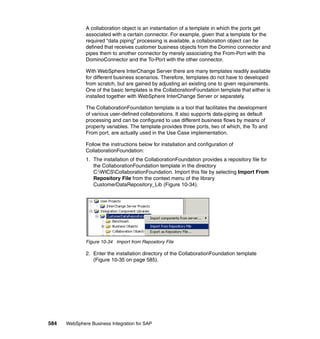 584 WebSphere Business Integration for SAP
A collaboration object is an instantiation of a template in which the ports get
associated with a certain connector. For example, given that a template for the
required “data piping” processing is available, a collaboration object can be
defined that receives customer business objects from the Domino connector and
pipes them to another connector by merely associating the From-Port with the
DominoConnector and the To-Port with the other connector.
With WebSphere InterChange Server there are many templates readily available
for different business scenarios. Therefore, templates do not have to developed
from scratch, but are gained by adjusting an existing one to given requirements.
One of the basic templates is the CollaborationFoundation template that either is
installed together with WebSphere InterChange Server or separately.
The CollaborationFoundation template is a tool that facilitates the development
of various user-defined collaborations. It also supports data-piping as default
processing and can be configured to use different business flows by means of
property variables. The template provides three ports, two of which, the To and
From port, are actually used in the Use Case implementation.
Follow the instructions below for installation and configuration of
CollaborationFoundation:
1. The installation of the CollaborationFoundation provides a repository file for
the CollaborationFoundation template in the directory
C:WICSCollaborationFoundation. Import this file by selecting Import From
Repository File from the context menu of the library
CustomerDataRepository_Lib (Figure 10-34).
Figure 10-34 Import from Repository File
2. Enter the installation directory of the CollaborationFoundation template
(Figure 10-35 on page 585).
 