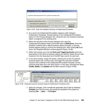 Chapter 10. Use Case 4: Integration of SAP XI with WBI InterChange Server 585
Figure 10-35 Enter the installation directory of CollaborationFoundation
3. As a result, the CollaborationFoundation appears under Category
Collaboration Templates. Double-clicking on the CollaborationFoundation
opens it in the Process Designer tool. Using this tool, the Customer business
object is assigned to the existing ports.
4. Within the left pane of the Process Designer tool, open the
CollaborationFoundation folder and double-click on Definitions. Since the
template is defined with a default business object Controller, a warning
window appears asking to remove the existing ports. After clicking No three
times, the Template Definition window appears (Figure 10-36).
5. Within that window, go to the tab Ports and Triggering Events where the
associations of the ports to business objects are defined. Select the port type
Customer from the drop-down list in the BO Type column for each port.
6. In the same window, assign the events, meaning the arrival of Customer
business object with a certain verb, that trigger the execution the Main
scenario that is defined in the CollaborationFoundation template. Do this
using the drop-down list in the Verb column. In this case, associate the Verbs
Create, Delete, and Update with the Main scenario (Figure 10-36).
Figure 10-36 Associate Customer business object & Collaboration Foundation ports
7. Apply the changes. Then compile the generated Java Code by selecting
Compile from the File menu and saving the template to the project by
selecting File → Save → To Project.
 