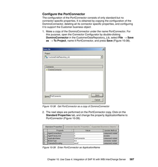 Chapter 10. Use Case 4: Integration of SAP XI with WBI InterChange Server 587
Configure the PortConnector
The configuration of the PortConnector consists of only standard but no
connector specific properties. It is obtained by copying the configuration of the
DominoConnector, deleting all its connector specific properties, and configuring
it to support the Customer business object:
1. Make a copy of the DominoConnector under the name PortConnector. For
this purpose, open the Connector Configurator by double-clicking
DominoConnector in the CustomerDataRepostory_Lib, select File → Save
as → To Project, name it PortConnector, and press Save (Figure 10-38).
Figure 10-38 Get PortConnector as a copy of DominoConnector
2. The next steps are performed on the PortConnector copy. Click on the
Standard Properties tab, and change the property ApplicationName to
PortConnector (Figure 10-39).
Figure 10-39 Enter PortConnector as ApplicationName
 