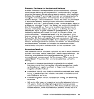 Chapter 2. Business Integration technology concepts 21
Business Performance Management Software
Business performance management tools incorporate monitoring capabilities
that aggregate operational and process metrics in order to efficiently manage
systems and processes. Managing these systems requires a set of capabilities
that span the needs of IT operations professionals and business analysts who
manage the business operations of the enterprise. These capabilities are
delivered through a set of comprehensive services that collect and present both
IT and process-level data, allowing business dashboards, administrative
dashboards, and other IT level displays to be used to manage system resources
and business processes. Through these displays and services, it is possible for
Line Of Business (LOB) and IT personnel to collaborate and determine, for
example, what business process paths may not be performing at maximum
efficiency, the impact of system problems on specific processes, or the
relationship of system performance to business process performance. This
collaboration allows IT personnel and assets to be tied more directly to the
business success of the enterprise than they traditionally have been. One key
feature of the IBM Business Integration Reference Architecture is the linkage
between the Development Platform and the Business Performance Management
Services. The ability to deliver run-time data and statistics into the development
environment allows analyses to be completed that drive iterative process
re-engineering through a continuous business process improvement cycle.
Interaction Services
User Interaction Services provide the capabilities required to deliver IT functions
and data to end users, meeting the end-user's specific usage preferences. User
interaction is handled by a multi-channel access service. A portal can be
accessed through various channels like Web browsers, PDAs, mobile phones,
voice and so on. All channels share common characteristics, such as the
following:
Aggregating geographically distributed structured and unstructured
information and services into one place. Information accessed can include
syndicated content supplied specifically for the purpose of reuse and
integration with other material.
Collaborative services (also known as communication services) allow people
to chat, locate expertise, share calendars, participate in discussion groups,
use white boards, and so on.
Content management services provide search, tracking, and data mining
capabilities.
Self-service (also known as transactional services) enable users to interact
with systems directly without going through an intermediary, such as a
customer representative or salesperson. This allows users to buy products,
schedule meetings, check account balances, enroll for classes, and so on.
 