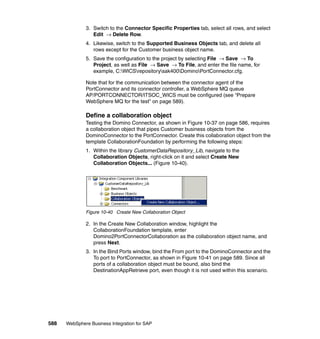 588 WebSphere Business Integration for SAP
3. Switch to the Connector Specific Properties tab, select all rows, and select
Edit → Delete Row.
4. Likewise, switch to the Supported Business Objects tab, and delete all
rows except for the Customer business object name.
5. Save the configuration to the project by selecting File → Save → To
Project, as well as File → Save → To File, and enter the file name, for
example, C:WICSrepositorysak400DominoPortConnector.cfg.
Note that for the communication between the connector agent of the
PortConnector and its connector controller, a WebSphere MQ queue
AP/PORTCONNECTOR/ITSOC_WICS must be configured (see “Prepare
WebSphere MQ for the test” on page 589).
Define a collaboration object
Testing the Domino Connector, as shown in Figure 10-37 on page 586, requires
a collaboration object that pipes Customer business objects from the
DominoConnector to the PortConnector. Create this collaboration object from the
template CollaborationFoundation by performing the following steps:
1. Within the library CustomerDataRepository_Lib, navigate to the
Collaboration Objects, right-click on it and select Create New
Collaboration Objects... (Figure 10-40).
Figure 10-40 Create New Collaboration Object
2. In the Create New Collaboration window, highlight the
CollaborationFoundation template, enter
Domino2PortConnectorCollaboration as the collaboration object name, and
press Next.
3. In the Bind Ports window, bind the From port to the DominoConnector and the
To port to PortConnector, as shown in Figure 10-41 on page 589. Since all
ports of a collaboration object must be bound, also bind the
DestinationAppRetrieve port, even though it is not used within this scenario.
 