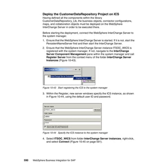 590 WebSphere Business Integration for SAP
Deploy the CustomerDataRepository Project on ICS
Having defined all the components within the library
CustomerDataRepository_Lib, the business objects, connector configurations,
maps, and collaboration objects must be deployed on the WebSphere
InterChange Server in order to be executed there.
Before starting the deployment, connect the WebSphere InterChange Server to
the system manager.
1. Ensure that the WebSphere InterChange Server is started. If it is not, start the
PersistentNameServer first and then start the InterChange Server.
2. Ensure that the WebSphere InterChange Server instance ITSOC_WICS is
registered with the system manager. If not, navigate to the InterChange
Server Component Management pane within the system manager and call
Register Server from the context menu of the folder InterChange Server
Instances (Figure 10-43).
Figure 10-43 Start registering the ICS to the system manager
3. Within the Register, new server windows specify the ICS instance, as shown
in Figure 10-44, using the default user ID and password.
Figure 10-44 Specify the ICS instance to the system manager
4. Select ITSOC_WICS from folder InterChange Server instances, right-click,
and select Connect (Figure 10-45 on page 591).
 