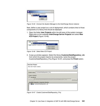 Chapter 10. Use Case 4: Integration of SAP XI with WBI InterChange Server 591
Figure 10-45 Connect the System Manager to the InterChange Server instance
Next, define a user project as a unit of deployment, which contains links to those
components of a library that should be deployed:
1. Open the folder User Projects within the left pane of the system manager.
Right-click on the subfolder InterChange Server Projects and select New
ICS Project (Figure 10-46).
Figure 10-46 Select New ICS Project
2. A pop-up window appears. Select the library CustomerDataRepository_Lib
from which the project imports its components, name the project
CustomerDataRepository_Proj (Figure 10-47), and press the Finish button.
.
Figure 10-47 Create CustomerDataRepostory_Proj
 